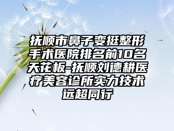 抚顺市鼻子变挺整形手术医院排名前10名天花板-抚顺刘德耕医疗美容诊所实力技术远超同行