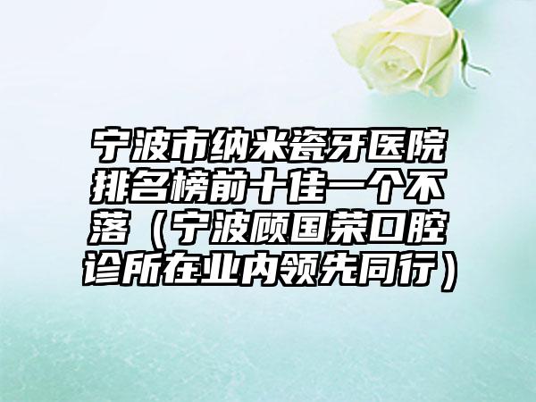 宁波市纳米瓷牙医院排名榜前十佳一个不落（宁波顾国荣口腔诊所在业内领先同行）