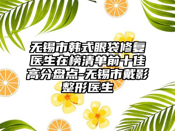 无锡市韩式眼袋修复医生在榜清单前十佳高分盘点-无锡市戴影整形医生