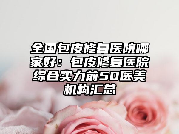 全国包皮修复医院哪家好：包皮修复医院综合实力前50医美机构汇总