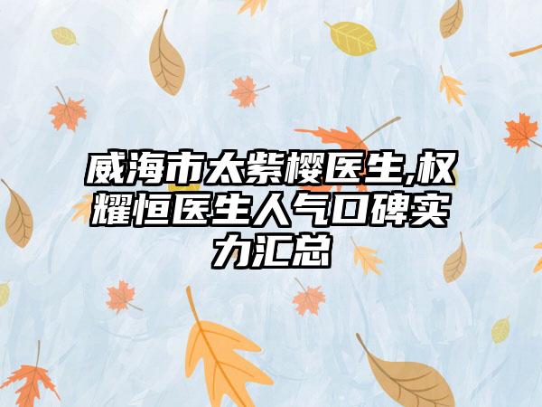 威海市太紫樱医生,权耀恒医生人气口碑实力汇总