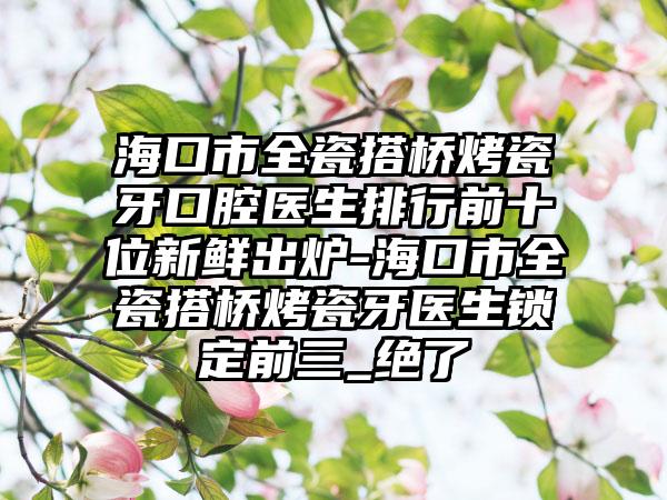 海口市全瓷搭桥烤瓷牙口腔医生排行前十位新鲜出炉-海口市全瓷搭桥烤瓷牙医生锁定前三_绝了