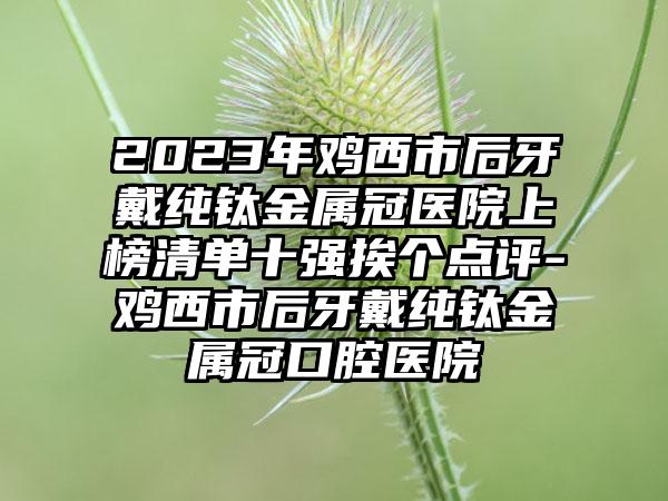 2023年鸡西市后牙戴纯钛金属冠医院上榜清单十强挨个点评-鸡西市后牙戴纯钛金属冠口腔医院