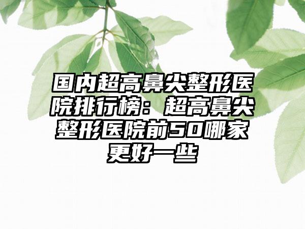 国内超高鼻尖整形医院排行榜：超高鼻尖整形医院前50哪家更好一些