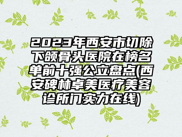 2023年西安市切除下颌骨头医院在榜名单前十强公立盘点(西安碑林卓美医疗美容诊所门实力在线)