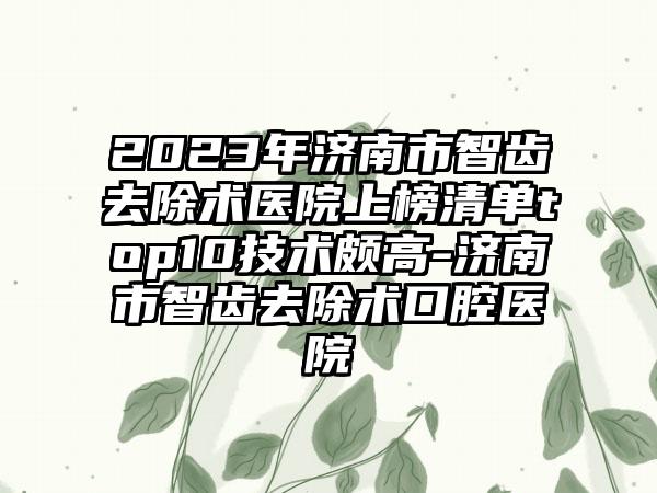 2023年济南市智齿去除术医院上榜清单top10技术颇高-济南市智齿去除术口腔医院