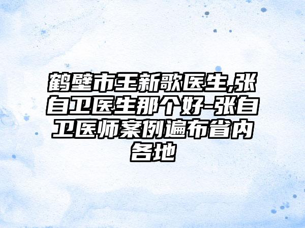 鹤壁市王新歌医生,张自卫医生那个好-张自卫医师案例遍布省内各地