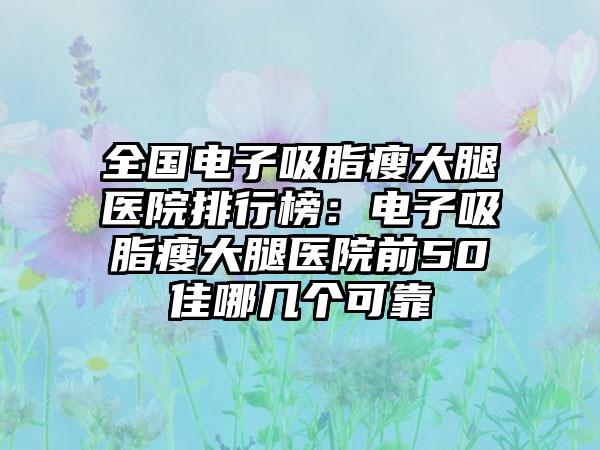 全国电子吸脂瘦大腿医院排行榜：电子吸脂瘦大腿医院前50佳哪几个可靠