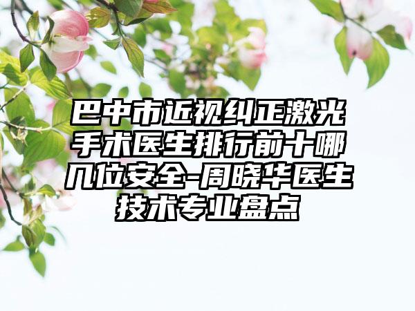 巴中市近视纠正激光手术医生排行前十哪几位安全-周晓华医生技术专业盘点