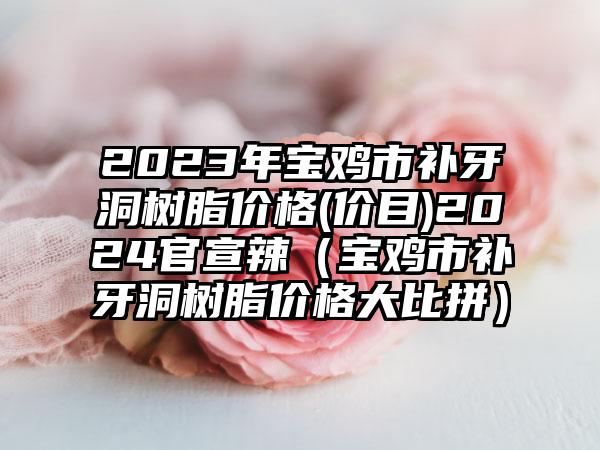 2023年宝鸡市补牙洞树脂价格(价目)2024官宣辣（宝鸡市补牙洞树脂价格大比拼）