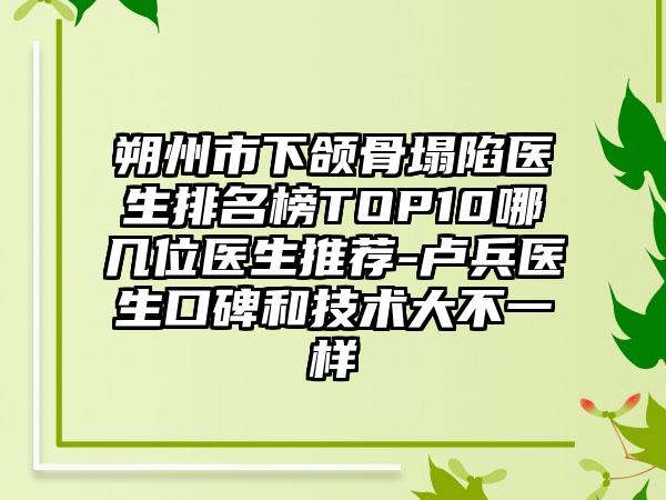 朔州市下颌骨塌陷医生排名榜TOP10哪几位医生推荐-卢兵医生口碑和技术大不一样