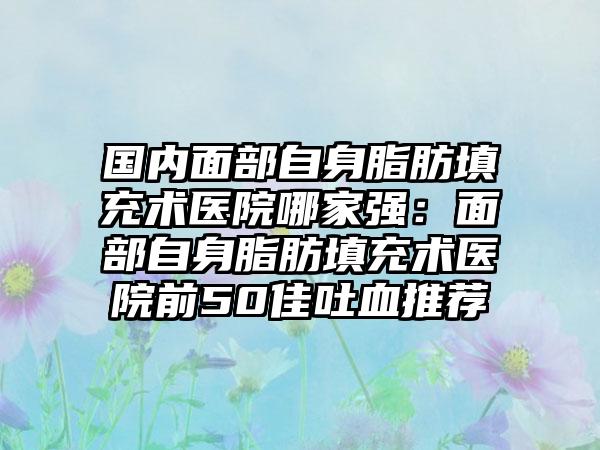 国内面部自身脂肪填充术医院哪家强：面部自身脂肪填充术医院前50佳吐血推荐