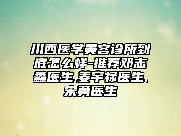 川西医学美容诊所到底怎么样-推荐邓志鑫医生,姜宇禄医生,宋勇医生