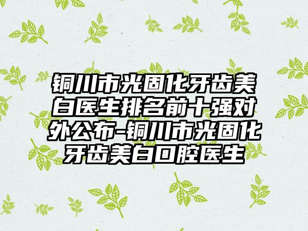 铜川市光固化牙齿美白医生排名前十强对外公布-铜川市光固化牙齿美白口腔医生