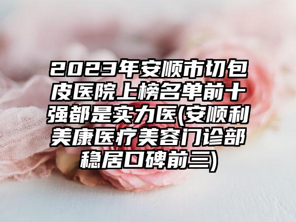 2023年安顺市切包皮医院上榜名单前十强都是实力医(安顺利美康医疗美容门诊部稳居口碑前三)