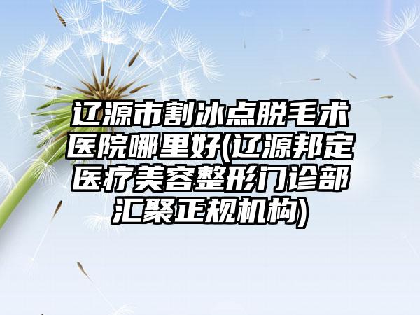 辽源市割冰点脱毛术医院哪里好(辽源邦定医疗美容整形门诊部汇聚正规机构)