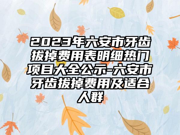 2023年六安市牙齿拔掉费用表明细热门项目大全公示-六安市牙齿拔掉费用及适合人群