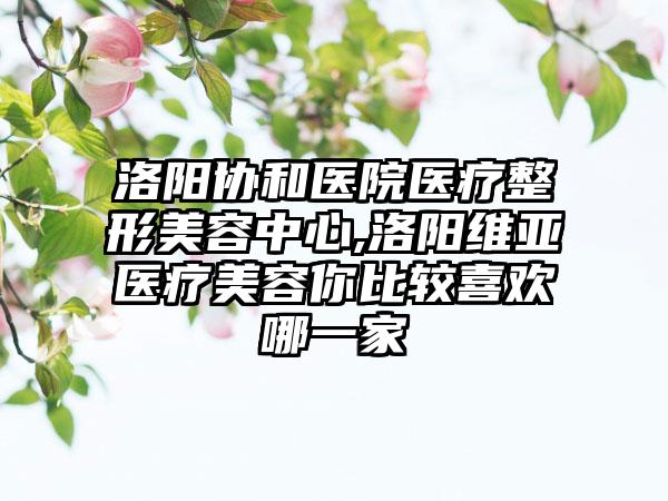 洛阳协和医院医疗整形美容中心,洛阳维亚医疗美容你比较喜欢哪一家