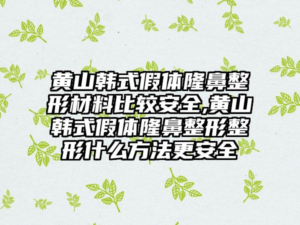 黄山韩式假体隆鼻整形材料比较安全,黄山韩式假体隆鼻整形整形什么方法更安全