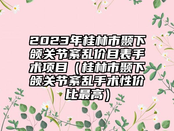 2023年桂林市颞下颌关节紊乱价目表手术项目（桂林市颞下颌关节紊乱手术性价比最高）