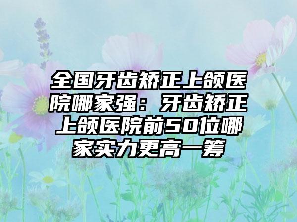 全国牙齿矫正上颌医院哪家强：牙齿矫正上颌医院前50位哪家实力更高一筹