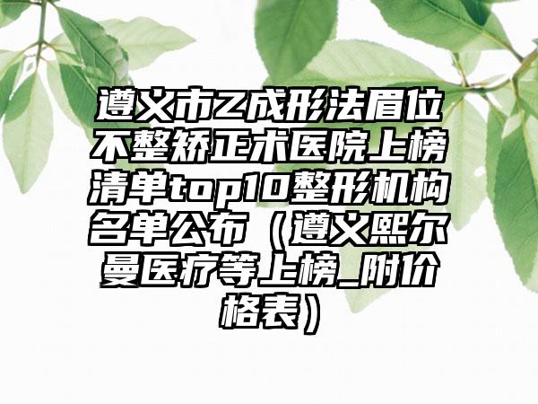 遵义市Z成形法眉位不整矫正术医院上榜清单top10整形机构名单公布（遵义熙尔曼医疗等上榜_附价格表）