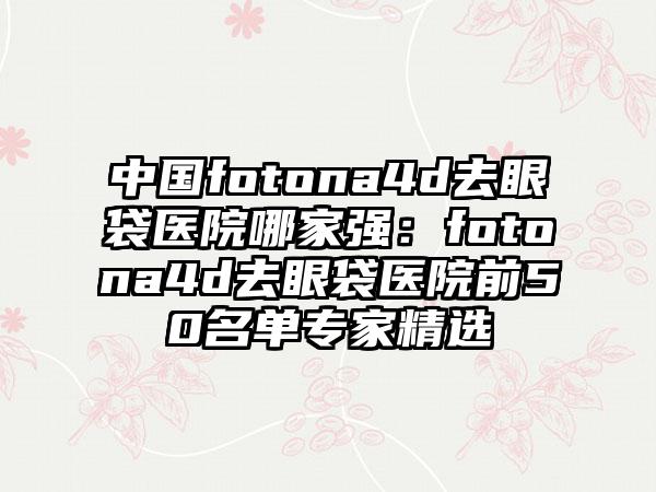 中国fotona4d去眼袋医院哪家强：fotona4d去眼袋医院前50名单专家精选