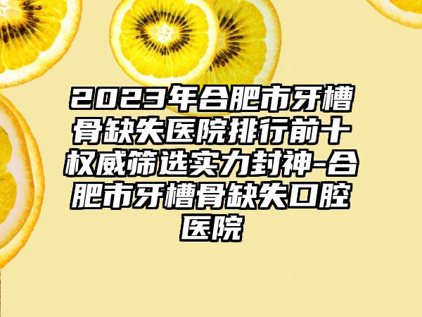 2023年合肥市牙槽骨缺失医院排行前十权威筛选实力封神-合肥市牙槽骨缺失口腔医院