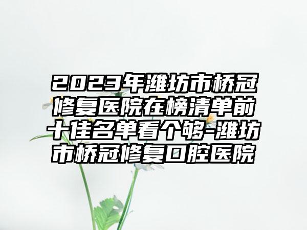 2023年潍坊市桥冠修复医院在榜清单前十佳名单看个够-潍坊市桥冠修复口腔医院