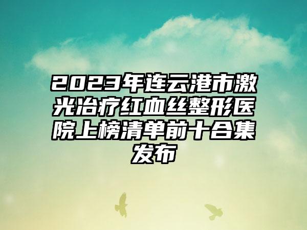 2023年连云港市激光冶疗红血丝整形医院上榜清单前十合集发布