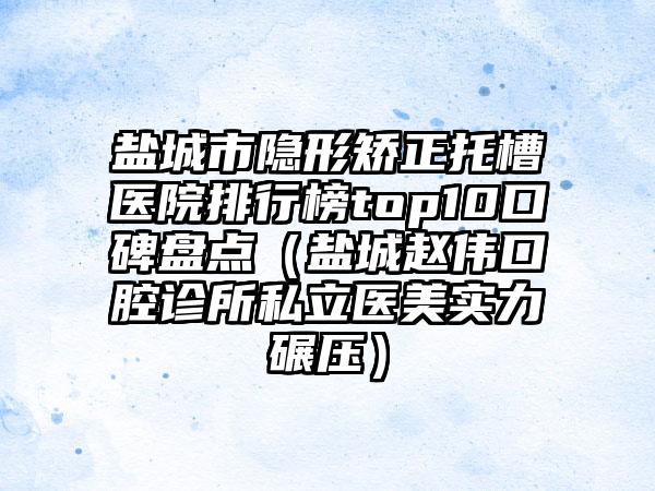 盐城市隐形矫正托槽医院排行榜top10口碑盘点（盐城赵伟口腔诊所私立医美实力碾压）