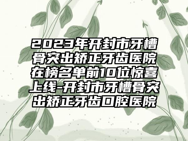 2023年开封市牙槽骨突出矫正牙齿医院在榜名单前10位惊喜上线-开封市牙槽骨突出矫正牙齿口腔医院