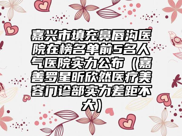 嘉兴市填充鼻唇沟医院在榜名单前5名人气医院实力公布（嘉善罗星昕欣然医疗美容门诊部实力差距不大）