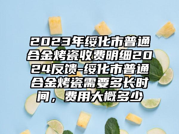 2023年绥化市普通合金烤瓷收费明细2024反馈-绥化市普通合金烤瓷需要多长时间，费用大概多少