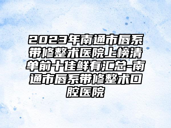 2023年南通市唇系带修整术医院上榜清单前十佳鲜有汇总-南通市唇系带修整术口腔医院