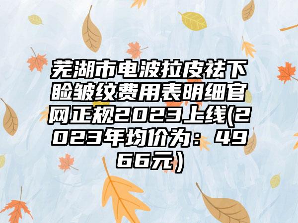 芜湖市电波拉皮祛下睑皱纹费用表明细官网正规2023上线(2023年均价为：4966元）