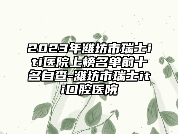 2023年潍坊市瑞士iti医院上榜名单前十名自查-潍坊市瑞士iti口腔医院