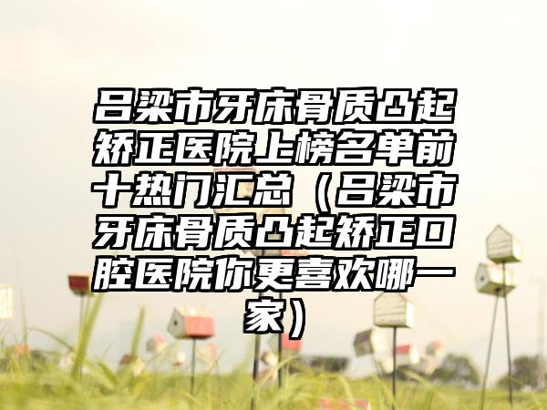 吕梁市牙床骨质凸起矫正医院上榜名单前十热门汇总（吕梁市牙床骨质凸起矫正口腔医院你更喜欢哪一家）