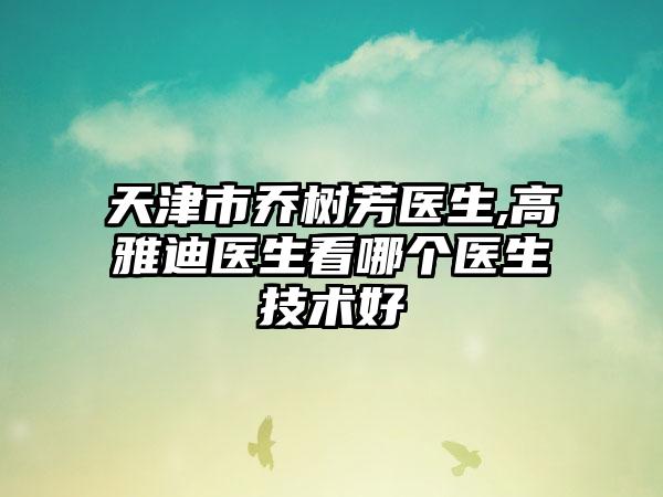 天津市乔树芳医生,高雅迪医生看哪个医生技术好