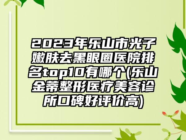 2023年乐山市光子嫩肤去黑眼圈医院排名top10有哪个(乐山金蒂整形医疗美容诊所口碑好评价高)