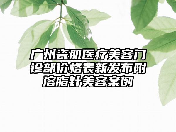 广州瓷肌医疗美容门诊部价格表新发布附溶脂针美容案例