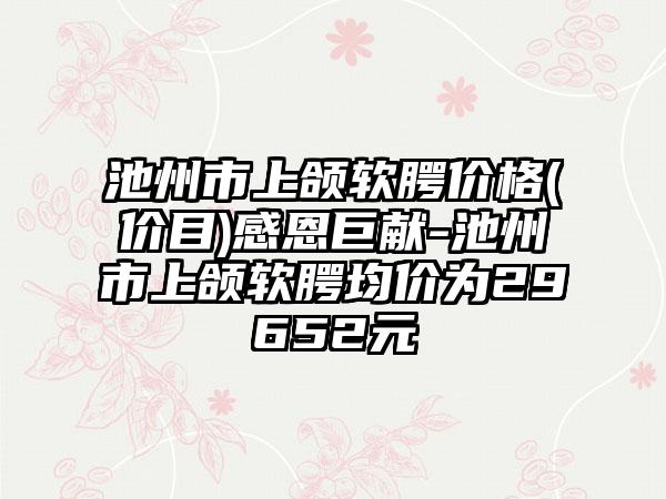 池州市上颌软腭价格(价目)感恩巨献-池州市上颌软腭均价为29652元