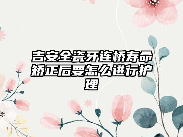 吉安全瓷牙连桥寿命矫正后要怎么进行护理