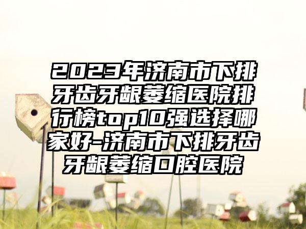 2023年济南市下排牙齿牙龈萎缩医院排行榜top10强选择哪家好-济南市下排牙齿牙龈萎缩口腔医院