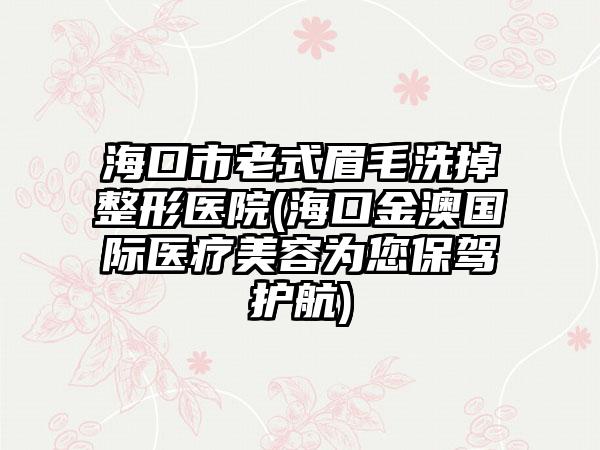 海口市老式眉毛洗掉整形医院(海口金澳国际医疗美容为您保驾护航)