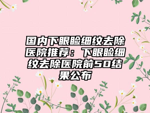 国内下眼睑细纹去除医院推荐：下眼睑细纹去除医院前50结果公布