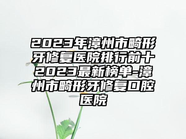 2023年漳州市畸形牙修复医院排行前十2023最新榜单-漳州市畸形牙修复口腔医院