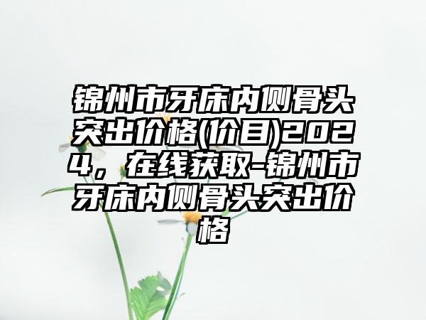 锦州市牙床内侧骨头突出价格(价目)2024，在线获取-锦州市牙床内侧骨头突出价格