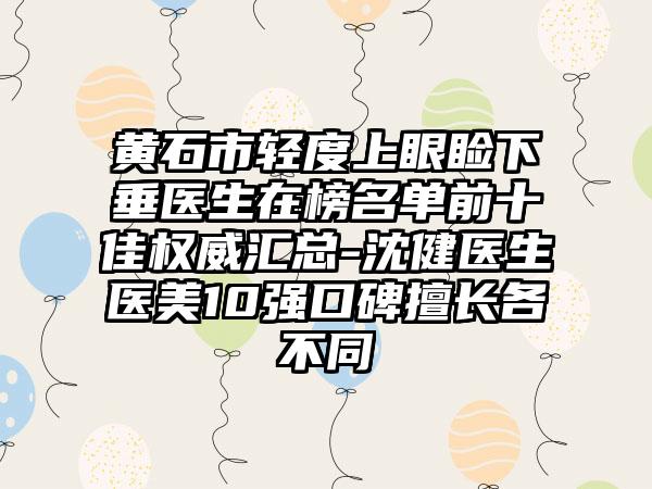 黄石市轻度上眼睑下垂医生在榜名单前十佳权威汇总-沈健医生医美10强口碑擅长各不同