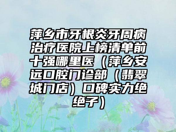 萍乡市牙根炎牙周病治疗医院上榜清单前十强哪里医（萍乡安远口腔门诊部（翡翠城门店）口碑实力绝绝子）